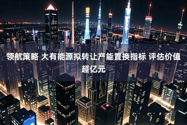 领航策略 大有能源拟转让产能置换指标 评估价值超亿元