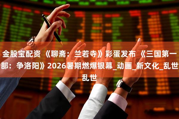 金股宝配资 《聊斋：兰若寺》彩蛋发布 《三国第一部：争洛阳》2026暑期燃爆银幕_动画_新文化_乱世