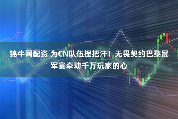 锦牛网配资 为CN队伍捏把汗！无畏契约巴黎冠军赛牵动千万玩家的心