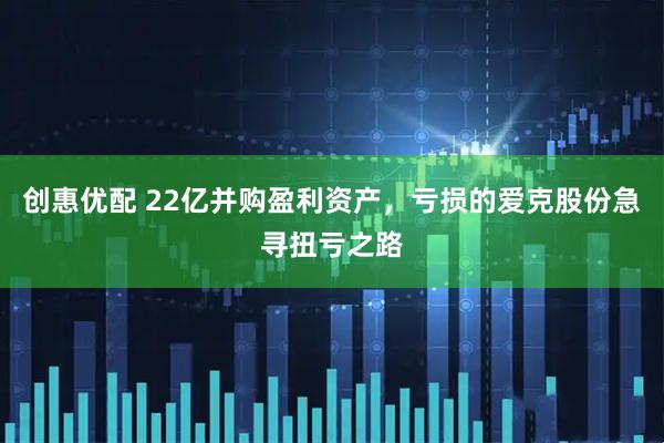 创惠优配 22亿并购盈利资产，亏损的爱克股份急寻扭亏之路