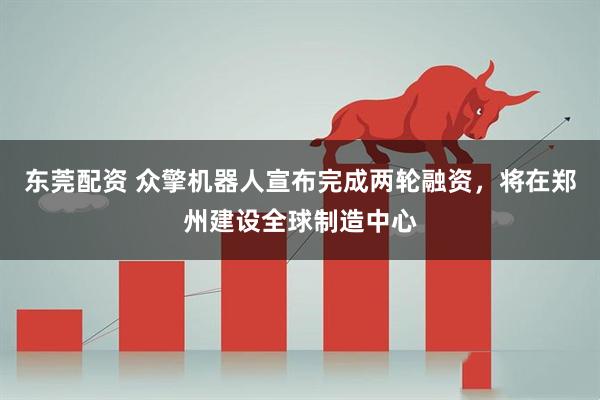 东莞配资 众擎机器人宣布完成两轮融资，将在郑州建设全球制造中心