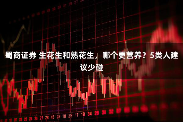 蜀商证券 生花生和熟花生，哪个更营养？5类人建议少碰