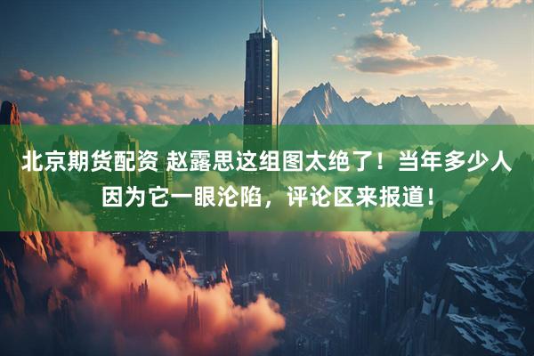 北京期货配资 赵露思这组图太绝了！当年多少人因为它一眼沦陷，评论区来报道！