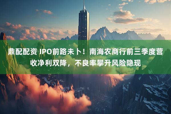 鼎配配资 IPO前路未卜！南海农商行前三季度营收净利双降，不良率攀升风险隐现