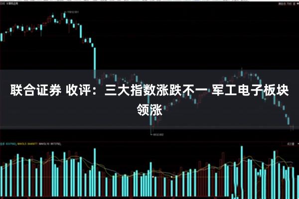 联合证券 收评：三大指数涨跌不一 军工电子板块领涨