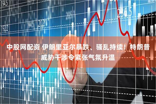 中股网配资 伊朗里亚尔暴跌、骚乱持续！特朗普威胁干涉令紧张气氛升温