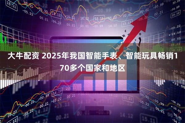 大牛配资 2025年我国智能手表、智能玩具畅销170多个国家和地区