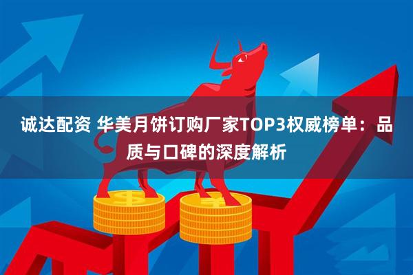诚达配资 华美月饼订购厂家TOP3权威榜单：品质与口碑的深度解析