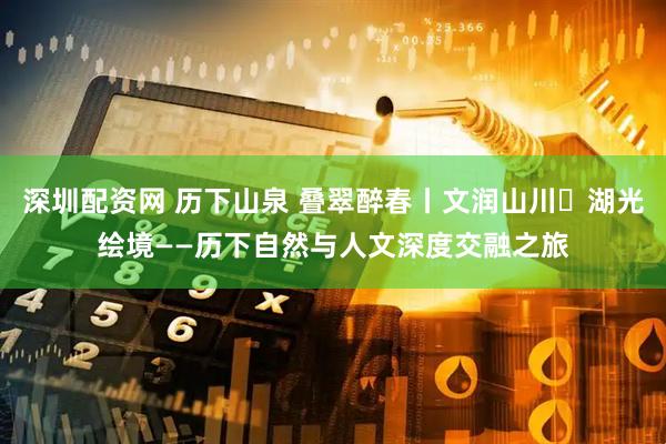 深圳配资网 历下山泉 叠翠醉春丨文润山川・湖光绘境——历下自然与人文深度交融之旅