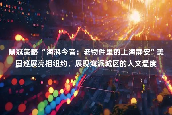鼎冠策略 “海湃今昔：老物件里的上海静安”美国巡展亮相纽约，展现海派城区的人文温度