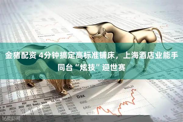 金猪配资 4分钟搞定高标准铺床，上海酒店业能手同台“炫技”迎世赛