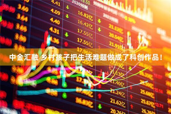 中金汇融 乡村孩子把生活难题做成了科创作品！