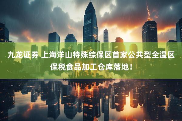 九龙证券 上海洋山特殊综保区首家公共型全温区保税食品加工仓库落地！